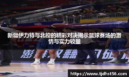 新疆伊力特与北控的精彩对决揭示篮球赛场的激情与实力较量